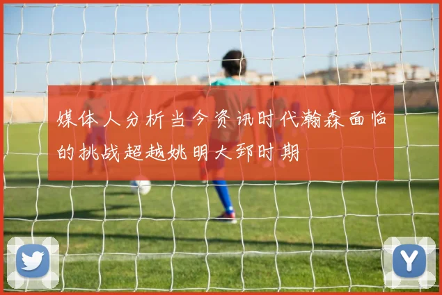 媒体人分析当今资讯时代瀚森面临的挑战超越姚明大郅时期