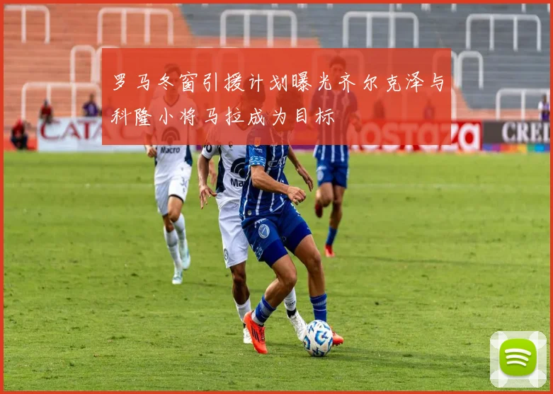 罗马冬窗引援计划曝光齐尔克泽与科隆小将马拉成为目标