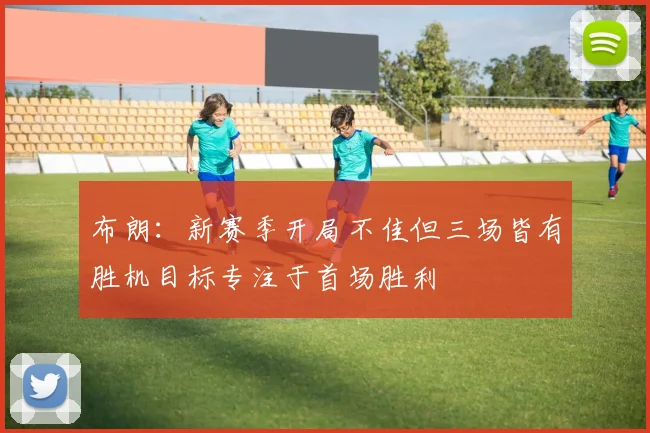 布朗：新赛季开局不佳但三场皆有胜机目标专注于首场胜利