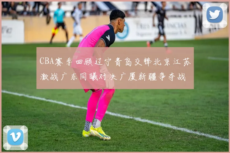 CBA赛季回顾辽宁青岛交锋北京江苏激战广东同曦对决广厦新疆争夺战精彩纷呈