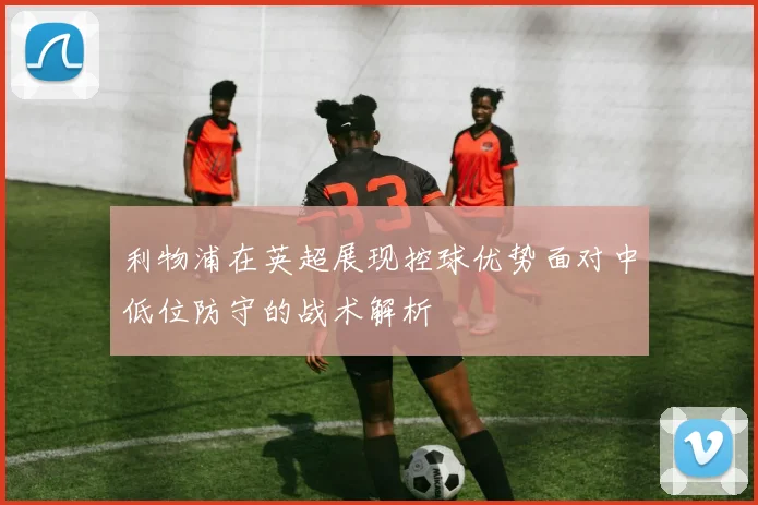 利物浦在英超展现控球优势面对中低位防守的战术解析