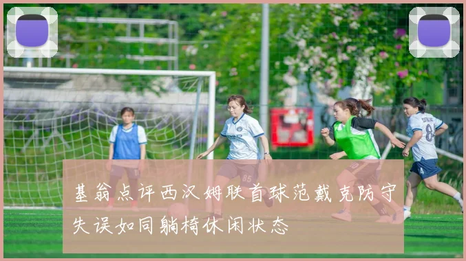 基翁点评西汉姆联首球范戴克防守失误如同躺椅休闲状态