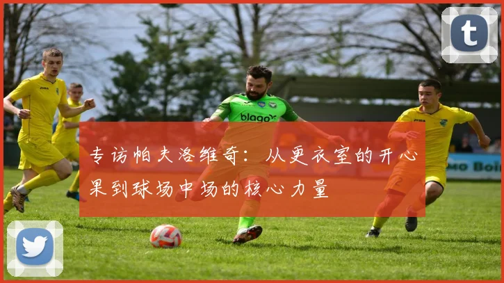 专访帕夫洛维奇：从更衣室的开心果到球场中场的核心力量
