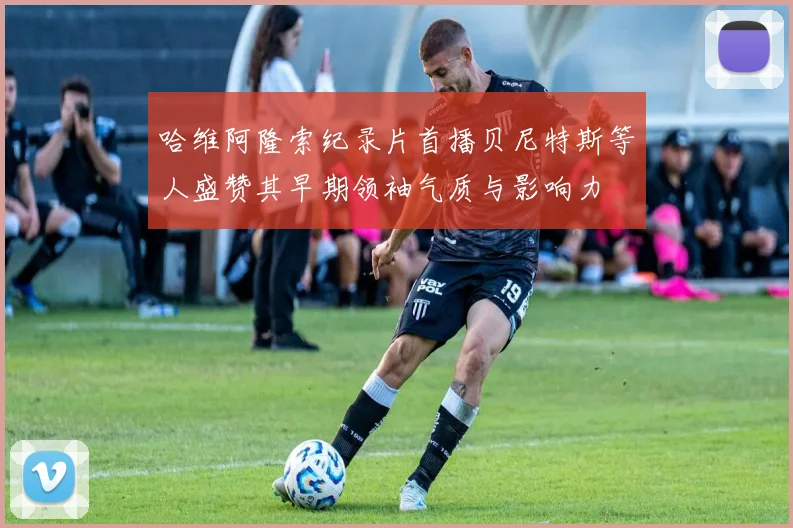 哈维阿隆索纪录片首播贝尼特斯等人盛赞其早期领袖气质与影响力