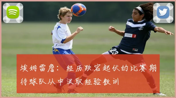 埃姆雷詹：经历跌宕起伏的比赛期待球队从中汲取经验教训