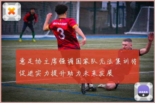 意足协主席强调国家队无法集训将促进实力提升助力未来发展