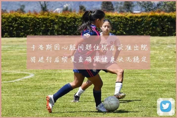 卡洛斯因心脏问题住院后获准出院将进行后续复查确保健康状况稳定