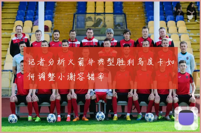 记者分析火箭非典型胜利乌度卡如何调整小谢容错率