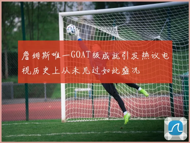 詹姆斯唯一GOAT级成就引发热议电视历史上从未见过如此盛况