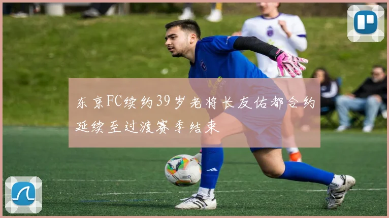 东京FC续约39岁老将长友佑都合约延续至过渡赛季结束