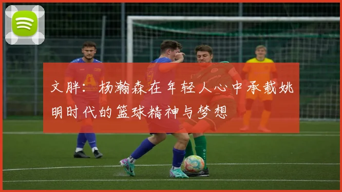 文胖：杨瀚森在年轻人心中承载姚明时代的篮球精神与梦想