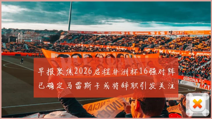 早报聚焦2026启程非洲杯16强对阵已确定马雷斯卡或将辞职引发关注