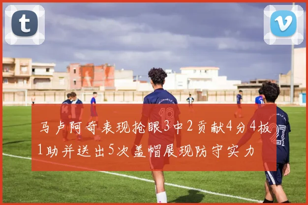 马卢阿奇表现抢眼3中2贡献4分4板1助并送出5次盖帽展现防守实力