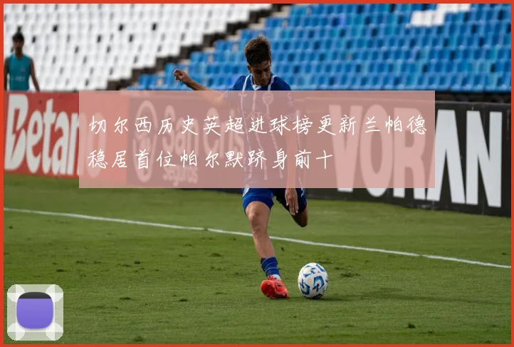 切尔西历史英超进球榜更新兰帕德稳居首位帕尔默跻身前十