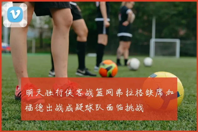 明天独行侠客战篮网弗拉格缺席加福德出战成疑球队面临挑战