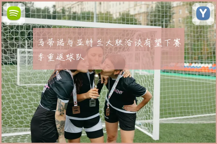 马蒂诺与亚特兰大联洽谈有望下赛季重返球队