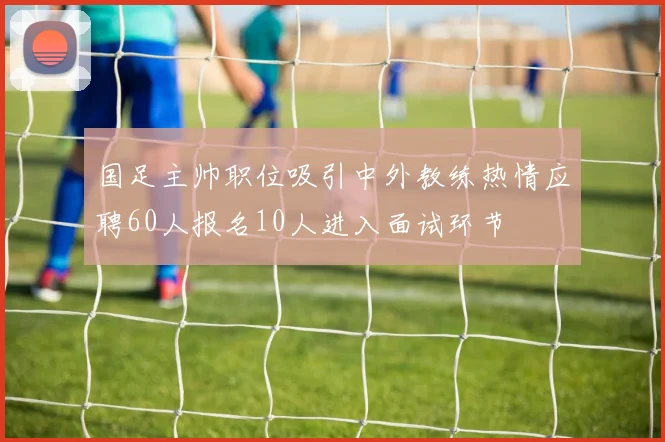国足主帅职位吸引中外教练热情应聘60人报名10人进入面试环节