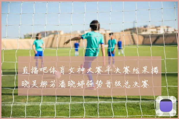 直播吧体育女神大赛半决赛结果揭晓吴柳芳潘晓婷强势晋级总决赛