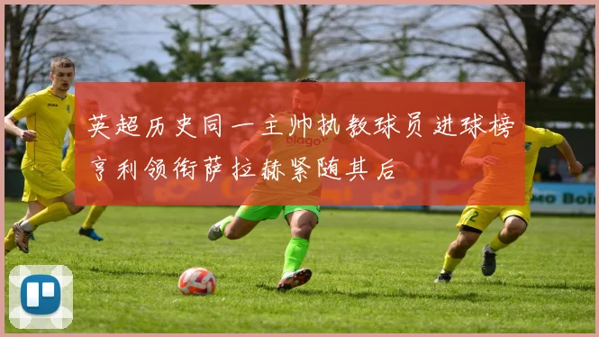 英超历史同一主帅执教球员进球榜亨利领衔萨拉赫紧随其后