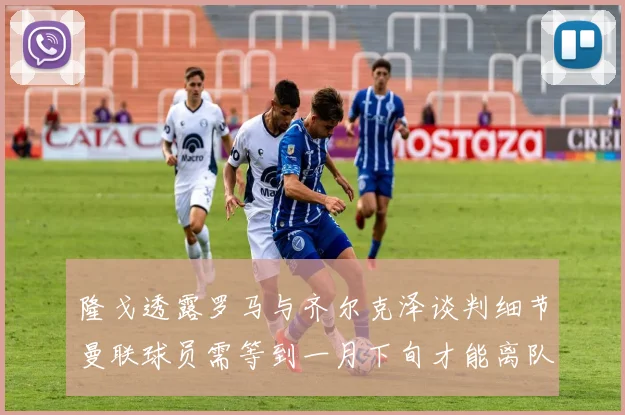 隆戈透露罗马与齐尔克泽谈判细节曼联球员需等到一月下旬才能离队