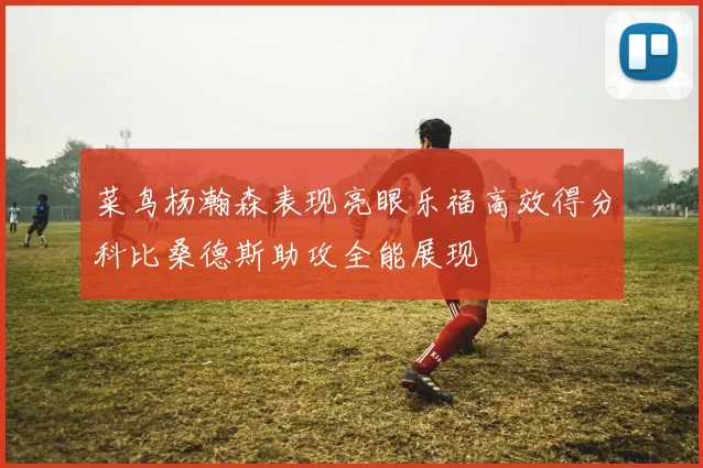 菜鸟杨瀚森表现亮眼乐福高效得分科比桑德斯助攻全能展现