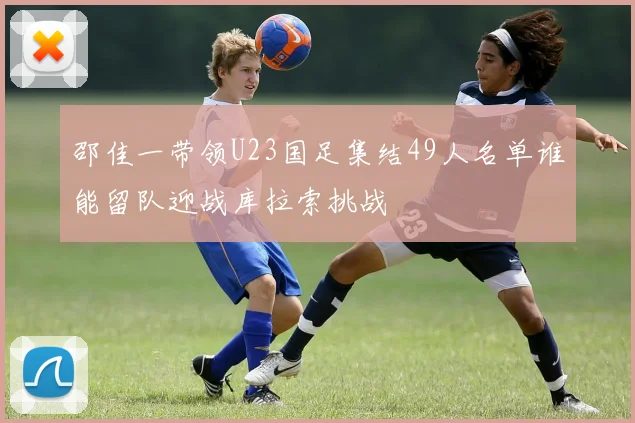 邵佳一带领U23国足集结49人名单谁能留队迎战库拉索挑战