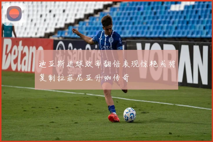 迪亚斯进球效率翻倍表现惊艳或将复制拉菲尼亚升咖传奇