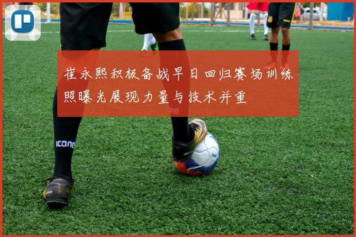 崔永熙积极备战早日回归赛场训练照曝光展现力量与技术并重