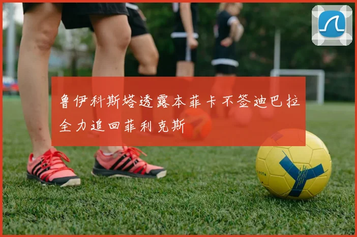 鲁伊科斯塔透露本菲卡不签迪巴拉全力追回菲利克斯