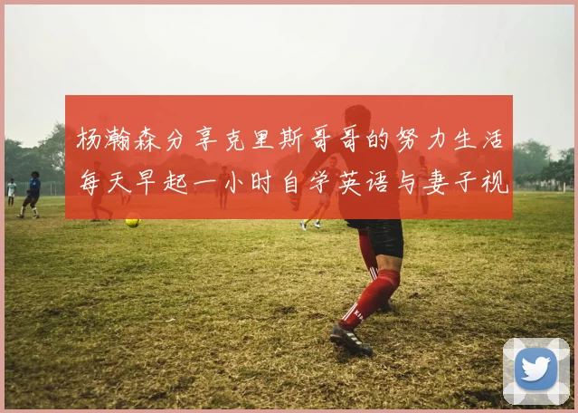 杨瀚森分享克里斯哥哥的努力生活每天早起一小时自学英语与妻子视频通话