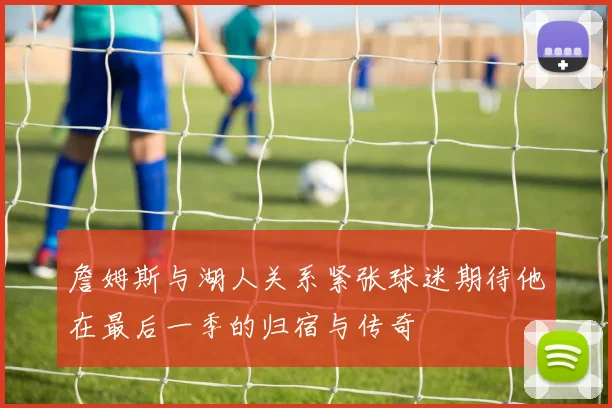 詹姆斯与湖人关系紧张球迷期待他在最后一季的归宿与传奇