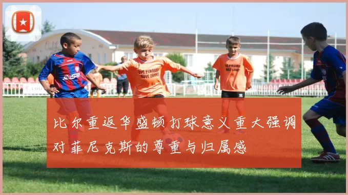 比尔重返华盛顿打球意义重大强调对菲尼克斯的尊重与归属感