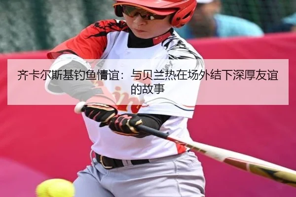 齐卡尔斯基钓鱼情谊：与贝兰热在场外结下深厚友谊的故事（xingkong）